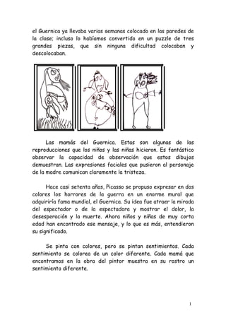 el Guernica ya llevaba varias semanas colocado en las paredes de
la clase; incluso lo habíamos convertido en un puzzle de tres
grandes piezas, que sin ninguna dificultad colocaban y
descolocaban.




      Las mamás del Guernica. Estas son algunas de las
reproducciones que los niños y las niñas hicieron. Es fantástico
observar la capacidad de observación que estos dibujos
demuestran. Las expresiones faciales que pusieron al personaje
de la madre comunican claramente la tristeza.

      Hace casi setenta años, Picasso se propuso expresar en dos
colores los horrores de la guerra en un enorme mural que
adquiriría fama mundial, el Guernica. Su idea fue atraer la mirada
del espectador o de la espectadora y mostrar el dolor, la
desesperación y la muerte. Ahora niños y niñas de muy corta
edad han encontrado ese mensaje, y lo que es más, entendieron
su significado.

     Se pinta con colores, pero se pintan sentimientos. Cada
sentimiento se colorea de un color diferente. Cada mamá que
encontramos en la obra del pintor muestra en su rostro un
sentimiento diferente.




                                                                1
 