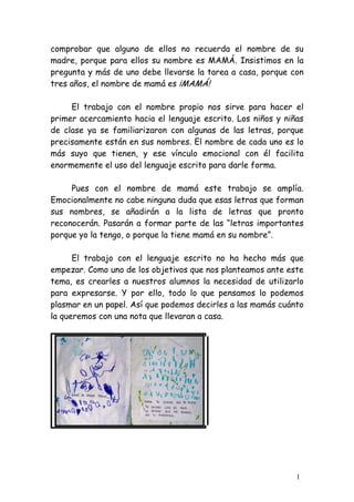 comprobar que alguno de ellos no recuerda el nombre de su
madre, porque para ellos su nombre es MAMÁ. Insistimos en la
pregunta y más de uno debe llevarse la tarea a casa, porque con
tres años, el nombre de mamá es ¡MAMÁ!

     El trabajo con el nombre propio nos sirve para hacer el
primer acercamiento hacia el lenguaje escrito. Los niños y niñas
de clase ya se familiarizaron con algunas de las letras, porque
precisamente están en sus nombres. El nombre de cada uno es lo
más suyo que tienen, y ese vínculo emocional con él facilita
enormemente el uso del lenguaje escrito para darle forma.

     Pues con el nombre de mamá este trabajo se amplía.
Emocionalmente no cabe ninguna duda que esas letras que forman
sus nombres, se añadirán a la lista de letras que pronto
reconocerán. Pasarán a formar parte de las “letras importantes
porque yo la tengo, o porque la tiene mamá en su nombre”.

      El trabajo con el lenguaje escrito no ha hecho más que
empezar. Como uno de los objetivos que nos planteamos ante este
tema, es crearles a nuestros alumnos la necesidad de utilizarlo
para expresarse. Y por ello, todo lo que pensamos lo podemos
plasmar en un papel. Así que podemos decirles a las mamás cuánto
la queremos con una nota que llevaran a casa.




                                                              1
 