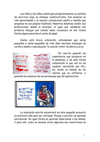 Los niños y las niñas construyen progresivamente su sistema
de escritura bajo un enfoque constructivista. Sus maneras se
irán aproximando a la manera convencional adulta a medida que
progrese en sus propias hipótesis. Nosotros debemos validar sus
producciones desde el principio, al igual que validamos sus
primeros dibujos aun cuando nadie reconozca en sus trazos
forma alguna parecida al coche de papá.

     Hecha esta breve aclaración, entendemos que estos
pequeños y estas pequeñas de tres años escriban mensajes de
cariño a mamá o reproduzcan “la canción tonta” de García Lorca.

                                       Por escrito pasarán los
                                 comentarios que surgieron en
                                 la asamblea, y de esta forma
                                 comentarán lo que ven en los
                                 cuadros, escribirán sus títu-
                                 los, harán un listado de los
                                 colores que se utilizaron, o
pondrán los nombres de los personajes que allí aparecieron.




     La expresión escrita encontrará en este pequeño proyecto
un pretexto más para ser utilizada. Porque a escribir se aprende
escribiendo. De igual forma se aprende observando a los demás.
Y para ello, como en muchos otros aspectos nos convertimos en




                                                               1
 