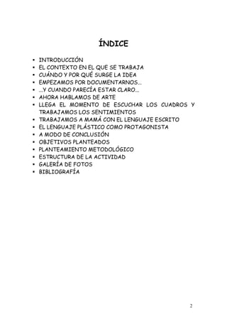 ÍNDICE

INTRODUCCIÓN
EL CONTEXTO EN EL QUE SE TRABAJA
CUÁNDO Y POR QUÉ SURGE LA IDEA
EMPEZAMOS POR DOCUMENTARNOS...
...Y CUANDO PARECÍA ESTAR CLARO...
AHORA HABLAMOS DE ARTE
LLEGA EL MOMENTO DE ESCUCHAR LOS CUADROS Y
TRABAJAMOS LOS SENTIMIENTOS
TRABAJAMOS A MAMÁ CON EL LENGUAJE ESCRITO
EL LENGUAJE PLÁSTICO COMO PROTAGONISTA
A MODO DE CONCLUSIÓN
OBJETIVOS PLANTEADOS
PLANTEAMIENTO METODOLÓGICO
ESTRUCTURA DE LA ACTIVIDAD
GALERÍA DE FOTOS
BIBLIOGRAFÍA




                                        2
 