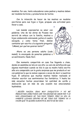 modelos. Por eso, tanto educadores como padres y madres deben
ser modelos lectores, y productores de textos.

      Con la intención de hacer de las madres en modelos
escritores para sus hijos e hijas, propuse una actividad para
llevar a casa.

      Las mamás expresarían su amor con
palabras. Una de las obras de Picasso nos
servirá de enlace con la familia, madres e
hijos colaborarán coloreando juntos el cuadro
escogido, y como tarea final, debían
contestar por escrito a la siguiente pregunta:
“¿Mamá, por qué me quieres tanto?”

     Ahora es una persona adulta (cada
mamá), la encargada de ponerles palabras a
un sentimiento. Nada fácil.

      Ese momento compartido en casa fue llegando a clase,
donde en asamblea se leía en voz alta. La cara de satisfacción que
algunos mostraban cuando se leía lo que su madre había escrito
sólo era comparable con la grata sorpresa que me producía el ver
con palabras lo que no somos capaces a veces de decir a nuestros
hijos. El esfuerzo que muchas madres habían realizado al
intentar escribir sus sentimientos fue fantástico. Y hasta los
más escuetos textos encerraban tal cantidad de cariño y
dedicación que en más de una ocasión nos emocionamos
leyéndolos.

    “....RECIÉN NACIDA, ERAS MUY CHIQUITITA Y YO ME
    PREGUNTABA CÓMO PODÍA SER TAN GRANDE MI AMOR POR Ti SI
    NOS CONOCÍAMOS DE TAN POCO TIEMPO. PERO YA VES, EL
    HABERTE LLEVADO DENTRO DE MÍ TODO ESE TIEMPO VA A
    HACER QUE TE QUIERA DURANTE EL RESTO DE MI VIDA.




                                                                2
 