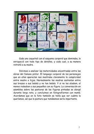 Cada uno coqueteó con el esquema corporal que dominaba, lo
enriqueció con todo tipo de detalles, y cada cual, a su manera
retrató a su madre.

     Volvimos a analizar las maternidades encontradas entre las
obras del famoso pintor. El lenguaje corporal de los personajes
que en ellos aparecían nos mostraba claramente la complicidad
entre madre e hijos. Normalmente las madres sostenían entre
sus brazos a sus bebés y no tan bebés. Y si no los alzaban, al
menos rodeaban a sus pequeños con su figura. La conversación en
asamblea sobre las posturas de las figuras pintadas se alargó
durante largo rato, y concluimos en fotografiarnos con mamá.
Acordamos que en la foto también se tenía que ver cuánto la
queríamos, así que la postura que tomásemos sería importante.




                                                             2
 