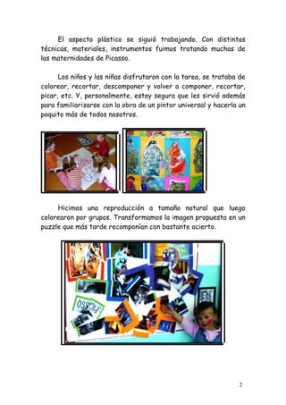El aspecto plástico se siguió trabajando. Con distintas
técnicas, materiales, instrumentos fuimos tratando muchas de
las maternidades de Picasso.

      Los niños y las niñas disfrutaron con la tarea, se trataba de
colorear, recortar, descomponer y volver a componer, recortar,
picar, etc. Y, personalmente, estoy segura que les sirvió además
para familiarizarse con la obra de un pintor universal y hacerla un
poquito más de todos nosotros.




     Hicimos una reproducción a tamaño natural que luego
colorearon por grupos. Transformamos la imagen propuesta en un
puzzle que más tarde recomponían con bastante acierto.




                                                                 2
 