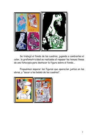 Se trabajó el fondo de los cuadros, jugando a cambiarles el
color, la grafomotricidad se realizaba al repasar las tenues líneas
de una fotocopia para destacar la figura sobre el fondo...

     Propusimos separar las figuras que aparecían juntos en las
obras, y “sacar a los bebés de los cuadros”.




                                                                 2
 