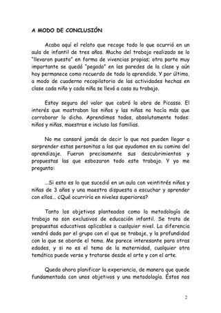 A MODO DE CONCLUSIÓN

      Acaba aquí el relato que recoge todo lo que ocurrió en un
aula de infantil de tres años. Mucho del trabajo realizado se lo
“llevaron puesto” en forma de vivencias propias; otra parte muy
importante se quedó “pegado” en las paredes de la clase y aún
hoy permanece como recuerdo de todo lo aprendido. Y por último,
a modo de cuaderno recopilatorio de las actividades hechas en
clase cada niño y cada niña se llevó a casa su trabajo.

      Estoy segura del valor que cobró la obra de Picasso. El
interés que mostraban los niños y las niñas no hacía más que
corroborar lo dicho. Aprendimos todos, absolutamente todos:
niños y niñas, maestras e incluso las familias.

     No me cansaré jamás de decir lo que nos pueden llegar a
sorprender estas personitas a las que ayudamos en su camino del
aprendizaje. Fueron precisamente sus descubrimientos y
propuestas las que esbozaron todo este trabajo. Y yo me
pregunto:

     ...Si esto es lo que sucedió en un aula con veintitrés niños y
niñas de 3 años y una maestra dispuesta a escuchar y aprender
con ellos... ¿Qué ocurriría en niveles superiores?

      Tanto los objetivos planteados como la metodología de
trabajo no son exclusivos de educación infantil. Se trata de
propuestas educativas aplicables a cualquier nivel. La diferencia
vendrá dada por el grupo con el que se trabaje, y la profundidad
con la que se aborde el tema. Me parece interesante para otras
edades, y si no es el tema de la maternidad, cualquier otra
temática puede verse y tratarse desde el arte y con el arte.

     Queda ahora planificar la experiencia, de manera que quede
fundamentada con unos objetivos y una metodología. Éstos nos


                                                                 2
 