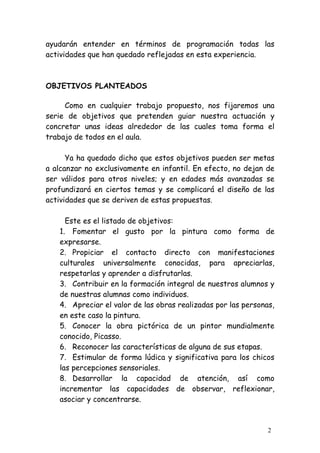 ayudarán entender en términos de programación todas las
actividades que han quedado reflejadas en esta experiencia.



OBJETIVOS PLANTEADOS

     Como en cualquier trabajo propuesto, nos fijaremos una
serie de objetivos que pretenden guiar nuestra actuación y
concretar unas ideas alrededor de las cuales toma forma el
trabajo de todos en el aula.

      Ya ha quedado dicho que estos objetivos pueden ser metas
a alcanzar no exclusivamente en infantil. En efecto, no dejan de
ser válidos para otros niveles; y en edades más avanzadas se
profundizará en ciertos temas y se complicará el diseño de las
actividades que se deriven de estas propuestas.

     Este es el listado de objetivos:
   1. Fomentar el gusto por la pintura como forma de
   expresarse.
   2. Propiciar el contacto directo con manifestaciones
   culturales universalmente conocidas, para apreciarlas,
   respetarlas y aprender a disfrutarlas.
   3. Contribuir en la formación integral de nuestros alumnos y
   de nuestras alumnas como individuos.
   4. Apreciar el valor de las obras realizadas por las personas,
   en este caso la pintura.
   5. Conocer la obra pictórica de un pintor mundialmente
   conocido, Picasso.
   6. Reconocer las características de alguna de sus etapas.
   7. Estimular de forma lúdica y significativa para los chicos
   las percepciones sensoriales.
   8. Desarrollar la capacidad de atención, así como
   incrementar las capacidades de observar, reflexionar,
   asociar y concentrarse.



                                                               2
 