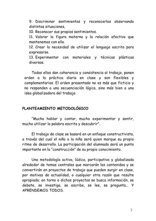 9. Discriminar sentimientos y reconocerlos observando
   distintas situaciones,
   10. Reconocer sus propios sentimientos.
   11. Valorar la figura materna y la relación afectiva que
   mantenemos con ella.
   12. Crear la necesidad de utilizar el lenguaje escrito para
   expresarse.
   13. Experimentar con materiales y técnicas plásticas
   diversas.

     Todos ellos dan coherencia y consistencia al trabajo, ponen
 orden a la práctica diaria en clase y son flexibles y
 complementarios. El orden presentado no es más que ficticio y
 no responden a una secuenciación lógica, sino más bien a una
 idea globalizadora del trabajo.



PLANTEAMIENTO METODOLÓGICO

    “Mucho hablar y contar, mucho experimentar y sentir,
mucho utilizar la palabra escrita y descubrir”.

     El trabajo de clase se basará en un enfoque constructivista,
a través del cual el niño o la niña será quien marque su propio
ritmo de desarrollo. La participación del alumnado será un punto
importante en la “construcción” de su propio conocimiento.

     Una metodología activa, lúdica, participativa y globalizada
alrededor de temas centrales que marcarán los contenidos y se
convertirán en proyectos de trabajo que pueden surgir en clase,
por motivos de actualidad, o cualquier otra razón que resulte
apropiada; en torno a dichos proyectos se busca información, se
debate, se investiga, se escribe, se lee, se pregunta... Y
APRENDEMOS TODOS.




                                                               2
 