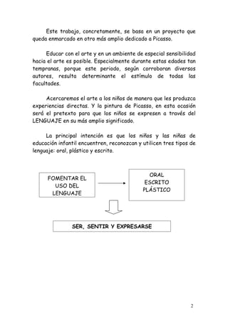 Este trabajo, concretamente, se basa en un proyecto que
queda enmarcado en otro más amplio dedicado a Picasso.

     Educar con el arte y en un ambiente de especial sensibilidad
hacia el arte es posible. Especialmente durante estas edades tan
tempranas, porque este periodo, según corroboran diversos
autores, resulta determinante el estímulo de todas las
facultades.

     Acercaremos el arte a los niños de manera que les produzca
experiencias directas. Y la pintura de Picasso, en esta ocasión
será el pretexto para que los niños se expresen a través del
LENGUAJE en su más amplio significado.

     La principal intención es que los niños y las niñas de
educación infantil encuentren, reconozcan y utilicen tres tipos de
lenguaje: oral, plástico y escrito.



                                              ORAL
      FOMENTAR EL
                                             ESCRITO
        USO DEL
                                            PLÁSTICO
       LENGUAJE




               SER, SENTIR Y EXPRESARSE




                                                                2
 