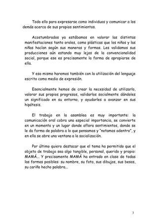 Todo ello para expresarse como individuos y comunicar a los
demás acerca de sus propios sentimientos.

       Acostumbrados ya estábamos en valorar las distintas
 manifestaciones tanto orales, como plásticas que los niños y las
 niñas hacían según sus maneras y formas. Les validamos sus
 producciones aún estando muy lejos de la convencionalidad
 social, porque ese es precisamente la forma de apropiarse de
 ella.

     Y eso mismo haremos también con la utilización del lenguaje
 escrito como medio de expresión.

     Esencialmente hemos de crear la necesidad de utilizarlo,
 valorar sus propios progresos, validarlos socialmente dándoles
 un significado en su entorno, y ayudarles a avanzar en sus
 hipótesis.

     El trabajo en la asamblea es muy importante: la
 comunicación oral cobra una especial importancia, se convierte
 en un momento y un lugar donde aflora sentimientos, donde se
 le da forma de palabra a lo que pensamos y “notamos adentro”, y
 en ella se abre una ventana a la socialización.

      Por último quiero destacar que el tema ha permitido que el
 objeto de trabajo sea algo tangible, personal, querido y propio:
 MAMÁ... Y precisamente MAMÁ ha entrado en clase de todas
 las formas posibles: su nombre, su foto, sus dibujos, sus besos,
 su cariño hecho palabra...




                                                               3
 