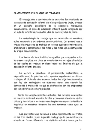 EL CONTEXTO EN EL QUE SE TRABAJA

      El trabajo que a continuación se describe fue realizado en
las aulas de educación infantil del Colegio Eduardo Ocón, situado
en un pequeño pueblecito de la geografía malagueña,
Benamocarra. El ciclo de educación infantil queda integrado por
un aula de infantil de tres años, dos de cuatro y dos de cinco.

      La metodología de trabajo que se desarrolla en nuestras
aulas responde a un enfoque constructivista. De manera que a
través de proyectos de trabajo en los que buscamos información,
analizamos y comentamos, los niños y las niñas van construyendo
su propio conocimiento.

     Los temas de la actualidad o aquellos que responden a los
intereses surgidos en clase se convierten en los ejes alrededor
de los cuales se trabaja en clase todos los ámbitos de que la
educación infantil precisa.

      La lectura y escritura, el pensamiento matemático, la
expresión oral, la plástica, etc., quedan englobados en dichos
trabajos. O dicho de otra manera, todos los objetivos marcados
por ley son trabajados en nuestras aulas, aun cuando los
contenidos a través de los que se abordan no son los propuestos
por las editoriales comercializadas.

    Serán los acontecimientos actuales, las noticias relevantes
en nuestra sociedad, eventos locales y cercanos al entorno de los
chicos y las chicas o los temas que despiertan mayor curiosidad e
inquietud en nuestros alumnos los que tomemos como ejes de
trabajo.

      Los proyectos que llevamos a cabo normalmente se tratan
en los tres niveles, y por supuesto cada grupo lo personaliza y lo
aborda de forma diferente. Las distintas edades hacen que las


                                                                4
 