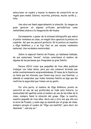 seleccionar un cuadro y buscar la manera de convertirlo en un
regalo para mamá. Colores, recortes, pinturas, mucho cariño y...
listo.

     Una obra me llamó especialmente la atención. Su imagen se
pudo apreciar en algunos artículos periodísticos como
instantánea alusiva a la inauguración del museo.

      Curiosamente, a pesar de la extensa bibliografía que sobre
el pintor teníamos en clase, en ningún libro aparecía la pintura en
cuestión. Así que me pareció perfecta. En la pintura se muestra
a Olga Kokhlova y a su hijo Paul en una escena realmente
maternal. Una verdadera maternidad.

     Sobre la especial familia de Picasso, ya habíamos hablado,
de sus numerosas “novias”, incluso conocíamos el nombre de
algunas de las personas que integraban su gran familia.

     Parece difícil creer que pequeños de tres años pudieran
trabajar con tales datos, pero por eso comencé diciendo que
están constantemente sorprendiéndonos. El tema de la familia es
un tema que les interesa, que tienen muy cerca -sus familias-, y
además el comprobar que todos tenemos familia es algo que les
reafirma la seguridad que tienen con su gente.

      Por otra parte, el nombre de Olga Kokhlova, pronto se
convirtió en uno de sus preferidos en toda esta historia. La
musicalidad del apellido unido al nombre de una de las niñas de la
clase, siempre llamó la atención del grupo. Olga, la nuestra,
nuestra pequeña de tres años, decía una y otra vez que ella era
la novia de Picasso, y como algo ya asumido por el grupo de clase,
siempre escogía el cuadro de “Olga con mantilla”, para decir sin
descanso “...esa soy yo.”




                                                                 6
 
