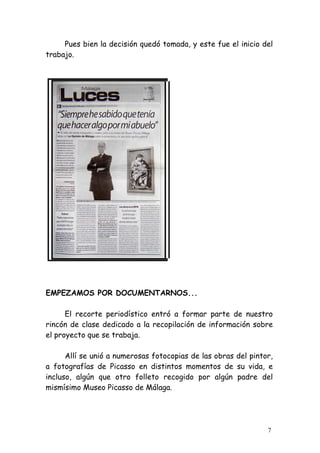 Pues bien la decisión quedó tomada, y este fue el inicio del
trabajo.




EMPEZAMOS POR DOCUMENTARNOS...

      El recorte periodístico entró a formar parte de nuestro
rincón de clase dedicado a la recopilación de información sobre
el proyecto que se trabaja.

      Allí se unió a numerosas fotocopias de las obras del pintor,
a fotografías de Picasso en distintos momentos de su vida, e
incluso, algún que otro folleto recogido por algún padre del
mismísimo Museo Picasso de Málaga.




                                                                7
 