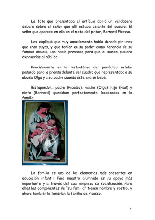 La foto que presentaba el artículo abrió un verdadero
debate sobre el señor que allí estaba delante del cuadro. El
señor que aparece en ella es el nieto del pintor, Bernard Picasso.

     Les expliqué que muy amablemente había donado pinturas
que eran suyas, y que tenían en su poder como herencia de su
famoso abuelo. Las había prestado para que el museo pudiera
exponerlas al público.

     Precisamente en la instantánea del periódico estaba
posando para la prensa delante del cuadro que representaba a su
abuela Olga y a su padre cuando éste era un bebé.

      ¡Estupendo!... padre (Picasso), madre (Olga), hijo (Paul) y
nieto (Bernard) quedaban perfectamente localizados en la
familia.




      La familia es uno de los elementos más presentes en
educación infantil. Para nuestro alumnado es su apoyo más
importante y a través del cual empieza su socialización. Para
ellos los componentes de “su familia” tienen nombre y rostro, y
ahora también lo tendrían la familia de Picasso.



                                                                8
 