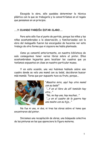 Escogida la obra, sólo quedaba determinar la técnica
plástica con la que se trabajaría y la convertiríamos en el regalo
que pensamos en un principio.



...Y CUANDO PARECÍA ESTAR CLARO...

     Pero esto sólo fue el punto de partida, porque los niños y las
niñas acostumbrados a la observación, y familiarizados con la
obra del malagueño fueron los encargados de hacerme ver este
trabajo de otra forma que ni siquiera me había planteado.

     Como ya comenté anteriormente, en nuestra biblioteca de
aula conseguimos tener varios libros sobre el pintor. Ellos
acostumbraban hojearlos para localizar los cuadros que ya
teníamos expuestos en clase en nuestro particular museo.

     Y en esta ocasión, una vez hubimos hablado sobre ese
cuadro donde se veía una mamá con su bebé, decidieron buscar
más mamás. Tarea que por supuesto tuvo su fruto, porque...

                            “Maestra mira, aquí hay otra mamá
                            con su bebé”
                             “...Y en el libro de allí también hay
                            otra...”
                             “No, no hay una, hay muchas...”
                             “...y en el cuadro de la guerra hay
                            una madre con su hijo...”

     No fue ni una, ni dos, ni tres las obras sobre el tema que
encontraron del pintor.

      Iniciamos una recopilación de obras, una búsqueda colectiva
de las pinturas en las que apareciera la figura materna.




                                                                 9
 