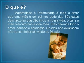 O que é?		Maternidade e Paternidade é todo o amor que uma mãe e um pai nos pode dar. São estes dois factores que dão início à nossa vida; o pai e a mãe marcam-nos a vida toda. Eles dão-nos todo o amor, carinho e educação. Se eles não existissem nós nunca tínhamos vindo ao Mundo.