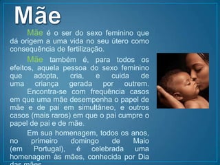 Mãe		Mãe é o ser do sexo feminino que dá origem a uma vida no seu útero como consequência de fertilização. 		Mãetambém é, para todos os efeitos, aquela pessoa do sexo feminino que adopta, cria, e cuida de uma criança gerada por outrem. 	Encontra-se com frequência casos em que uma mãe desempenha o papel de mãe e de pai em simultâneo, e outros casos (mais raros) em que o pai cumpre o papel de pai e de mãe. 		Em sua homenagem, todos os anos, no primeiro domingo de Maio (em Portugal), é celebrada uma homenagem às mães, conhecida por Dia das mães.