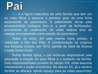 PaiPai é a figura masculina de uma família que tem um ou mais filhos e assume o primeiro grau de uma linha ascendente de parentesco.A paternidade dá-se pela ancestralidade biológica (isto é, a partir da fertilização), proveniente do casamento, da união estável e/ou da relação monoparental como estado de parentesco.		Todos os anos, em pelo menos treze países, é celebrado o Dia dos Pais. A comemoração se originou nos Estados Unidos, em 1910, partida da ideia de Sonora LouiseSmartDodd.		Numa família típica, o pai torna-se responsável pela educação e criação de seus filhos e o sustento da família. Esta responsabilidade provém do século XIX, onde assumia inteiramente o poder económico.No século XX, já o cenário familiar se alterara, dando espaço para as mães assumirem parte do controle financeiro, baseado em um modelo capitalista, individualista.