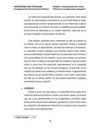 UNIVERSIDAD ALAS PERUANAS Análisis e Interpretación de Textos
Facultad de Derecho y Ciencias Políticas “Filiación en la maternidad subrogada”
16
La maternidad antecede lógicamente a la paternidad, tanto desde
el punto de vista biológico como jurídico, ya que la paternidad en estas
dos perspectivas se funda necesariamente en una maternidad cierta, la
cual se presenta por el hecho del parto y la identidad del descendiente.
De tal forma, la maternidad es un vínculo dogmático, dado que es un
principio innegable en toda relación de filiación.
Este carácter dogmático de la maternidad no sólo se sustenta en
su certeza, sino en la intensa relación espiritual, emotiva y biológica
entre la madre y el descendiente, derivada del embarazo y la lactancia.
La naturaleza humana establece una estrecha relación entre ambos,
porque la afectividad y cuidado maternos son esenciales en la formación
de la personalidad de los menores, sobre todo durante sus primeros
años de vida. La relaciona de paternidad se establece necesariamente
sobre un previo lazo de maternidad, particularmente en la actualidad
que por los adelantos de las ciencias biológicas, el desarrollo de los
métodos de control de la natalidad y Ia libertad sexual, el descendiente
es producto de una decisión libre y voluntaria de la madre, provocando
con ello que el vínculo paterno no sea predominantemente biológico,
sino también social y cultural25.
 JURÍDICO
Desde el punto de vista jurídico, la maternidad forma parte de la
institución jurídica de la filiación, es decir, del vínculo natural y lo jurídico
que une a los descendientes con sus progenitores, en efecto puede
derivar dicha relación de la naturaleza (generación) o de la ficción de la
ley (adopción). Así también la maternidad es la relación real o supuesta
de la madre con el descendiente.
25 LOPEZ FAUGIER cit. p 279
 