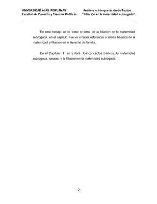 UNIVERSIDAD ALAS PERUANAS Análisis e Interpretación de Textos
Facultad de Derecho y Ciencias Políticas “Filiación en la maternidad subrogada”
2
En este trabajo se va tratar el tema de la filiación en la maternidad
subrogada, en el capítulo I se va a hacer referencia a temas básicos de la
maternidad y filiacion en el derecho de familia,
En el Capítulo II se tratará los conceptos básicos, la maternidad
subrogada, causas, y la filiacion en la maternidad subrogada
 
