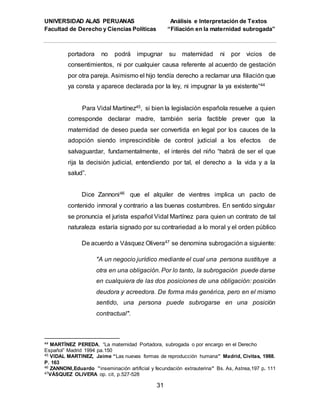 UNIVERSIDAD ALAS PERUANAS Análisis e Interpretación de Textos
Facultad de Derecho y Ciencias Políticas “Filiación en la maternidad subrogada”
31
portadora no podrá impugnar su maternidad ni por vicios de
consentimientos, ni por cualquier causa referente al acuerdo de gestación
por otra pareja. Asimismo el hijo tendía derecho a reclamar una filiación que
ya consta y aparece declarada por la ley, ni impugnar la ya existente”44
Para Vidal Martínez45, si bien la legislación española resuelve a quien
corresponde declarar madre, también sería factible prever que la
maternidad de deseo pueda ser convertida en legal por los cauces de la
adopción siendo imprescindible de control judicial a los efectos de
salvaguardar, fundamentalmente, el interés del niño “habrá de ser el que
rija la decisión judicial, entendiendo por tal, el derecho a la vida y a la
salud”.
Dice Zannoni46 que el alquiler de vientres implica un pacto de
contenido inmoral y contrario a las buenas costumbres. En sentido singular
se pronuncia el jurista español Vidal Martínez para quien un contrato de tal
naturaleza estaría signado por su contrariedad a lo moral y el orden público
De acuerdo a Vásquez Olivera47 se denomina subrogación a siguiente:
"A un negocio jurídico mediante el cual una persona sustituye a
otra en una obligación. Por lo tanto, la subrogación puede darse
en cualquiera de las dos posiciones de una obligación: posición
deudora y acreedora. De forma más genérica, pero en el mismo
sentido, una persona puede subrogarse en una posición
contractual".
44 MARTÍNEZ PEREDA, “La maternidad Portadora, subrogada o por encargo en el Derecho
Español” Madrid 1994 pa.150
45 VIDAL MARTINEZ, Jaime “Las nuevas formas de reproducción humana” Madrid, Civitas, 1988.
P. 163
46 ZANNONI,Eduardo ”inseminación artificial y fecundación extrauterina” Bs. As, Astrea,197 p. 111
47VÁSQUEZ OLIVERA op. cit, p.527-528
 