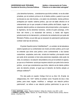 UNIVERSIDAD ALAS PERUANAS Análisis e Interpretación de Textos
Facultad de Derecho y Ciencias Políticas “Filiación en la maternidad subrogada”
40
y los derechos humanos., consideramos que dicho contrato; no es de cráter
privatista, por el contrario prima en él, el interés público, puesto lo que acá
se discute es una vida humana, y la salud e la arrendante, bienes jurídicos
protegidos por nuestro sistema jurídico, que son de tutela efectiva en el
ordenamiento por lo que compete al interés público del Estado, regula la
presente relación jurídica en observancia del principio tuitivo y de respeto a
la dignidad y de los derechos humanos, siendo él quién prevenga, el fin
lícito del mismo y la necesidad del servicio, a través del órgano
jurisdiccional con la intervención y el derecho de contradicción por parte del
Ministerio Público, es por ello que es necesario la autorización judicial para
contraer este tipo de servicios,.
El jurista Español Jaime Vidal Martínez54, un contrato de tal naturaleza
estaría signado por su contrariedad a la moral y al orden público, por lo cual
se entiende que dicho acto jurídico como contraveniente a las buenas
costumbres aceptadas, seria nulo, viciado de invalidez y de repudio moral
por parte de la sociedad, si bien esta posiciones respetada, este punto de
vista, no conduce a la solución del problema sino por el contrario lo agrava,
ya que es un fenómeno social que requiere solución por parte de la ciencia
jurídica , es así que consideramos que dicha relación es de interés público
pero de derecho privado, al igual que el derecho de familia adopta un
enfoque ecléctico55.
Por otra parte en nuestro Código Civil en su libro VII, (Fuente de
obligaciones), Art. 1351° define al contrato como “Acuerdo de dos o más
partes, para crear, regular, modificar, o extinguir una relación jurídico
patrimonial”, se refiere a una relación jurídica patrimonial, lo que en la
54 VIDAL MARTINEZ, Jaime, “Derecho Genético”, Grilley-4ta .Edición, Lima 2001, p.253
55 CORNEJO CHÁVEZ, Héctor, “Derecho de Familia Peruano”, Editorial Gaceta Jurídica, Décima
Edición , lima-Perú P.33
 