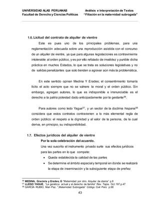 UNIVERSIDAD ALAS PERUANAS Análisis e Interpretación de Textos
Facultad de Derecho y Ciencias Políticas “Filiación en la maternidad subrogada”
43
1.6. Licitud del contrato de alquiler de vientre
Este es pues uno de los principales problemas, para una
reglamentación adecuada sobre una reproducción asistida con el concurso
de un alquiler de vientre, ya que para algunas legislaciones es contraviniente
intolerable al orden público, y es por ello refutado de invalidez y punible dicha
práctica en muchos Estados, lo que se trata es soluciones legislativas y no
de salidas penalizantes que solo tienden a agravar aún más la problemática.
En este sentido opinan Medina Y Erades; el consentimiento tomaría
lícito el acto siempre que no se vulnere la moral y el orden público. Sin
embargo, agregan autores, lo que es indisponible e irrenunciable es el
derecho a la patria potestad dado anticipadamente por la gestante56.
Para autores como ledo Yague57, y un sector de la doctrina hispana58
considera que estos contratos contravienen a lo más elemental regla de
orden público: el respeto a la dignidad y al valor de la persona, de la cual
deriva, en principio, su indisponibilidad.
1.7. Efectos jurídicos del alquiler de vientre
Por la sola celebración del acuerdo.
Una vez suscrito el instrumento privado surte sus efectos jurídicos
para las partes en lo que compete:
 Queda establecida la calidad de las partes
 Se determina el ámbito espacial y temporal en donde se realizará
la etapa de inseminación y la subsiguiente etapa de preñez
56 MEDINA, Graciela y Erades, G “Maternidad por otro. Alquiler de úteros” p.8
57 LLEGO YAGUE, “La genética actual y el derecho de familia” Rev. Tapia, Oct 197,p.47
58 GARCIA RUBIO, Mari Paz. “,Maternidad Subrogada” Código Civil Perú p.68
 