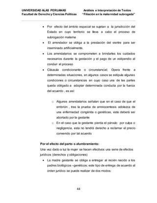 UNIVERSIDAD ALAS PERUANAS Análisis e Interpretación de Textos
Facultad de Derecho y Ciencias Políticas “Filiación en la maternidad subrogada”
44
 Por efecto del ámbito espacial se sujetan a la jurisdicción del
Estado en cuyo territorio se lleva a cabo el proceso de
subrogación materna
 El arrendador se obliga a la prestación del vientre para ser
inseminado artificialmente.
 Los arrendatarios se comprometen a brindarles los cuidados
necesarios durante la gestación y el pago de un estipendio al
concluir el proceso
 Cláusula condicionante o circunstancial; Opera frente a
determinadas situaciones, en algunos casos se estipula algunas
condiciones o circunstancias en cuyo caso una de las partes
queda obligado a adoptar determinada conducta por la fuerza
del acuerdo , es así:
o Algunos arrendatarios señalan que en el caso de que el
embrión , tras la prueba de amniocentesis adolezca de
una enfermedad congénita o genéticas, este deberá ser
abortado por la gestante
o En el caso que la gestante pierda el párvulo por culpa o
negligencia, esta no tendrá derecho a reclamar el precio
convenido por tal acuerdo
Por el efecto del parto o alumbramiento:
Una vez dado a luz la mujer se hacen efectivos una serie de efectos
jurídicos (derechos y obligaciones)
 La madre gestante se obliga a entregar al recién nacido a los
padres biológicos –genéticos; este tipo de entrega de acuerdo al
orden jurídico se puede realizar de dos modos:
 