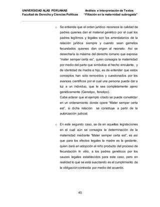 UNIVERSIDAD ALAS PERUANAS Análisis e Interpretación de Textos
Facultad de Derecho y Ciencias Políticas “Filiación en la maternidad subrogada”
45
o Se entiende que el orden jurídico reconoce la calidad de
padres quienes dan el material genético por el cual los
padres legítimos y legales son los arrendatarios de la
relación jurídica siempre y cuando sean gametos
fecundados quienes dan origen al neonato. Así se
desecharía la máxima del derecho romano que expresa
“mater semper certa es”, quien consagra la maternidad
por medio del parto que simboliza el hecho vinculante, y
de identidad de madre e hijo, es de entender que estos
conceptos han sido removidos y cuestionados por los
avances científicos por el cual una persona puede dar a
luz a un individuo, que le sea completamente ajeno
genéticamente (Genotipo, fenotipo).
Cabe aclarar que el ejemplo citado se puede convalidar
en un ordenamiento donde opere “Mater semper certa
est”, si dicha relación se constituye a partir de la
autorización judicial.
o En este segundo caso, se da en aquellas legislaciones
en el cual aún se consagra la determinación de la
maternidad mediante “Mater semper certa est”, es así
que para los efectos legales la madre es la gestante,
quien dará en adopción al niño producto del proceso de
fecundación In vitro, a los padres genéticos por los
cauces legales establecidos para este caso, pero en
realidad lo que se está suscitando es el cumplimiento de
la obligación contraída por medio del acuerdo.
 