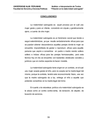 UNIVERSIDAD ALAS PERUANAS Análisis e Interpretación de Textos
Facultad de Derecho y Ciencias Políticas “Filiación en la maternidad subrogada”
59
CONCLUSIONES
La maternidad subrogada es aquel proceso por el cuál una
mujer gesta y pare un infante, concebido sin cópula y genéticamente
ajeno, a cuenta de otra mujer.
La maternidad subrogada es un fenómeno social que tiende a
seguir extendiéndose, ya que resulta verdaderamente eficaz para que
se puedan obtener descendencia aquellas parejas donde la mujer se
encuentra imposibilitada de gestar o reproducir, eficaz para aquella
persona que aspire a convertirse en padre o madre siendo soltera
soltero e incluso eficaz para las parejas homosexuales, pero esta
técnica hoy en día se encuentra con bastantes obstáculos sociales y
jurídicos que en ciertos aspectos la hacen inviable.
La maternidad subrogada tiene origen en un contrato, en el cual
una mujer acepta gestar al niño, pero no acepta ser la madre legal del
mismo, porque la contrata, tendrá este reconocimiento futuro, una vez
que la madre subrogada da a luz, entrega al niño a aquella que
pretende convertirse en la madre legal del mimo
En cuanto a la naturaleza jurídica a la maternidad subrogada se
le aduce como un contra contra-venta, de donación, de alquiler, de
locación de servicios.
 