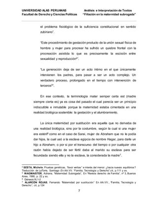 UNIVERSIDAD ALAS PERUANAS Análisis e Interpretación de Textos
Facultad de Derecho y Ciencias Políticas “Filiación en la maternidad subrogada”
7
el problema fisiológico de la suficiencia constitucional en sentido
zubiriano”.
“Este procedimiento de gestación producto de la unión sexual física de
hombre y mujer para procrear ha sufrido un quiebre frontal con la
procreación asistida lo que es precisamente la escisión entre
sexualidad y reproducción4”.
“La generación deja de ser un acto íntimo en el que únicamente
intervienen los padres, para pasar a ser un acto complejo. Un
verdadero proceso, prolongado en el tiempo con intervención de
terceros5”.
En ese contexto, la terminología mater semper certa est (madre
siempre cierta es) ya es cosa del pasado el cual parecía ser un principio
indiscutible e inmutable porque la maternidad estaba cimentada en una
realidad biológica sostenible: la gestación y el alumbramiento.
La única maternidad por sustitución era aquella que no derivaba de
una realidad biológica, sino por la costumbre, según la cual si una mujer
era estéril6 como en el caso de Sarai, mujer de Abraham que no le podía
dar hijos, la cual usó a la esclava egipcia de nombre Hagar, para darle un
hijo a Abraham; o por si por el transcurso del tiempo o por cualquier otra
razón había dejado de ser fértil daba al marido su esclava para ser
fecundada siendo ella y no la esclava, la considerada la madre7.
4 SESTA, Michele. Pruebas genéticas, “favor veritas” e interés del menor: ¿hacia nuevos equilibrios?
Traducción de LaTorre, Santiago En AA.VV. “Familia, Tecnología y Derecho”.cit, p.111 y ss.
5 WAGMAISTER, Adriana, “Maternidad Subrogada”, En “Revista derecho de Familia”, nº 3, Buenos
Aires, 1990, p. 22 y ss.
6 Génesis16,1-2
7 ALARCÓN ROJAS, Fernando “Maternidad por sustitución” En AA.VV., “Familia, Tecnología y
Derecho”, cit, p.124
 
