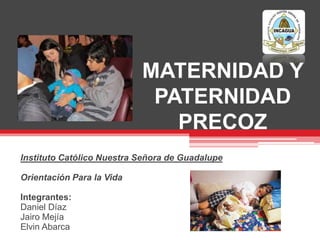 MATERNIDAD Y
PATERNIDAD
PRECOZ
Instituto Católico Nuestra Señora de Guadalupe
Orientación Para la Vida
Integrantes:
Daniel Díaz
Jairo Mejía
Elvin Abarca
 