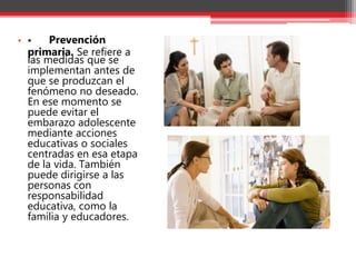 • • Prevención
primaria. Se refiere a
las medidas que se
implementan antes de
que se produzcan el
fenómeno no deseado.
En ese momento se
puede evitar el
embarazo adolescente
mediante acciones
educativas o sociales
centradas en esa etapa
de la vida. También
puede dirigirse a las
personas con
responsabilidad
educativa, como la
familia y educadores.
 
