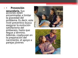 • • Prevención
secundaria. Sus
acciones están
encaminadas a limitar
la gravedad del
problema. Es decir, este
nivel preventivo busca
asegurar la evolución
satisfactoria del
embarazo, hasta que
llegue a término.
Además, coadyuvan en
la preparación del
nacimiento, el apoyo a
parejas jóvenes
 