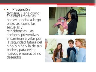 • • Prevención
terciaria. Tiene como
finalidad limitar las
consecuencias a largo
plazo así como las
secuelas y
reincidencias. Las
acciones preventivas
encaminan a velar por
la seguridad futura del
niño o niña y la de sus
padres, para evitar
nuevos embarazos no
deseados.
 