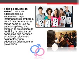• Falta de educación
sexual. Los y las
adolescentes se
encuentran mejor
informados; sin embargo,
no solo se debe abarcar
temas como el uso de
anticonceptivos, sino
también la prevención de
las ITS y la práctica de
conductas que permitan
establecer relaciones
saludables y una
educación orientada a la
prevención
 