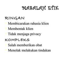 MASALAH ETIKMASALAH ETIK
RINGANRINGAN
 Membicarakan rahasia klienMembicarakan rahasia klien
 Membentak klienMembentak klien
 Tidak menjaga privacyTidak menjaga privacy
KOMPLEKSKOMPLEKS
 Salah memberikan obatSalah memberikan obat
 Menolak melakukan tindakanMenolak melakukan tindakan
 