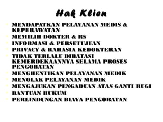Hak KlienHak Klien
 MENDAPATKAN PELAYANAN MEDIS &MENDAPATKAN PELAYANAN MEDIS &
KEPERAWATANKEPERAWATAN
 MEMILIH DOKTER & RSMEMILIH DOKTER & RS
 INFORMASI & PERSETUJUANINFORMASI & PERSETUJUAN
 PRIVACY & RAHASIA KEDOKTERANPRIVACY & RAHASIA KEDOKTERAN
 TIDAK TERLALU DIBATASITIDAK TERLALU DIBATASI
KEMERDEKAANNYA SELAMA PROSESKEMERDEKAANNYA SELAMA PROSES
PENGOBATANPENGOBATAN
 MENGHENTIKAN PELAYANAN MEDIKMENGHENTIKAN PELAYANAN MEDIK
 MENOLAK PELAYANAN MEDIKMENOLAK PELAYANAN MEDIK
 MENGAJUKAN PENGADUAN ATAS GANTI RUGIMENGAJUKAN PENGADUAN ATAS GANTI RUGI
 BANTUAN HUKUMBANTUAN HUKUM
 PERLINDUNGAN BIAYA PENGOBATANPERLINDUNGAN BIAYA PENGOBATAN
 