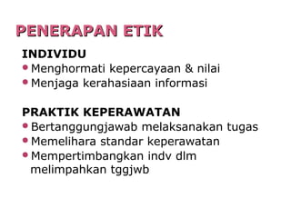 PENERAPAN ETIKPENERAPAN ETIK
INDIVIDU
Menghormati kepercayaan & nilai
Menjaga kerahasiaan informasi
PRAKTIK KEPERAWATAN
Bertanggungjawab melaksanakan tugas
Memelihara standar keperawatan
Mempertimbangkan indv dlm
melimpahkan tggjwb
 