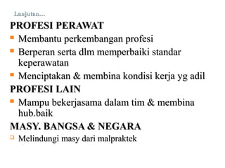 Lanjutan…Lanjutan…
PROFESI PERAWATPROFESI PERAWAT
 Membantu perkembangan profesiMembantu perkembangan profesi
 Berperan serta dlm memperbaiki standarBerperan serta dlm memperbaiki standar
keperawatankeperawatan
 Menciptakan & membina kondisi kerja yg adilMenciptakan & membina kondisi kerja yg adil
PROFESI LAINPROFESI LAIN
 Mampu bekerjasama dalam tim & membinaMampu bekerjasama dalam tim & membina
hub.baikhub.baik
MASY. BANGSA & NEGARAMASY. BANGSA & NEGARA
 Melindungi masy dari malpraktekMelindungi masy dari malpraktek
 
