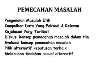 PEMECAHAN MASALAHPEMECAHAN MASALAH
 Pengenalan Masalah EtikPengenalan Masalah Etik
 Kumpulkan Data Yang Faktual & RelevanKumpulkan Data Yang Faktual & Relevan
 Kejelasan Yang TerlibatKejelasan Yang Terlibat
 Diskusi konsep pemecahan masalah dalam timDiskusi konsep pemecahan masalah dalam tim
 Evaluasi konsep pemecahan masalahEvaluasi konsep pemecahan masalah
 Pilih alternatif keputusan terbaikPilih alternatif keputusan terbaik
 Melakukan tindakan sesuai alternatifMelakukan tindakan sesuai alternatif
 
