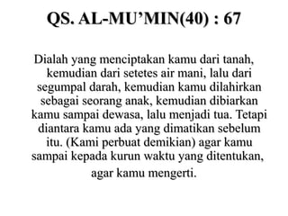 QS. AL-MU’MIN(40) : 67QS. AL-MU’MIN(40) : 67
Dialah yang menciptakan kamu dari tanah,Dialah yang menciptakan kamu dari tanah,
kemudian dari setetes air mani, lalu darikemudian dari setetes air mani, lalu dari
segumpal darah, kemudian kamu dilahirkansegumpal darah, kemudian kamu dilahirkan
sebagai seorang anak, kemudian dibiarkansebagai seorang anak, kemudian dibiarkan
kamu sampai dewasa, lalu menjadi tua. Tetapikamu sampai dewasa, lalu menjadi tua. Tetapi
diantara kamu ada yang dimatikan sebelumdiantara kamu ada yang dimatikan sebelum
itu. (Kami perbuat demikian) agar kamuitu. (Kami perbuat demikian) agar kamu
sampai kepada kurun waktu yang ditentukan,sampai kepada kurun waktu yang ditentukan,
agar kamu mengerti.agar kamu mengerti.
 