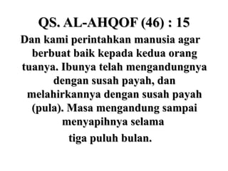 QS. AL-AHQOF (46) : 15QS. AL-AHQOF (46) : 15
Dan kami perintahkan manusia agarDan kami perintahkan manusia agar
berbuat baik kepada kedua orangberbuat baik kepada kedua orang
tuanya. Ibunya telah mengandungnyatuanya. Ibunya telah mengandungnya
dengan susah payah, dandengan susah payah, dan
melahirkannya dengan susah payahmelahirkannya dengan susah payah
(pula). Masa mengandung sampai(pula). Masa mengandung sampai
menyapihnya selamamenyapihnya selama
tiga puluh bulan.tiga puluh bulan.
 