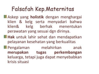 Falsafah Kep.Maternitas
Askep yang holistik dengan menghargai
klien & kelg serta menyadari bahwa
klien& kelg berhak menentukan
perawatan yang sesuai dgn dirinya.
Hak untuk lahir sehat dan mendapatkan
pelayanan kesehatan yang berkualitas
Pengalaman melahirkan anak
merupakan tugas perkembangan
keluarga, tetapi juga dapat menyebabkan
krisis situasi
 