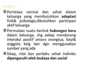 Lanjutan….
Peristiwa normal dan sehat dalam
keluarga yang membutuhkan adaptasi
fisik& psikologis,dibutuhkan partisipasi
aktif keluarga
Permulaan suatu bentuk hubungan baru
dalam keluarga, shg askep mendorong
interaksi positif antara orangtua, bayi&
anggota kelg lain dgn menggunakan
sumber yang ada
Sikap, nilai dan perilaku sehat individu
dipengaruhi oleh budaya dan social
 