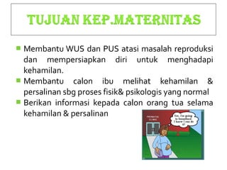  Membantu WUS dan PUS atasi masalah reproduksi
dan mempersiapkan diri untuk menghadapi
kehamilan.
 Membantu calon ibu melihat kehamilan &
persalinan sbg proses fisik& psikologis yang normal
 Berikan informasi kepada calon orang tua selama
kehamilan & persalinan
 