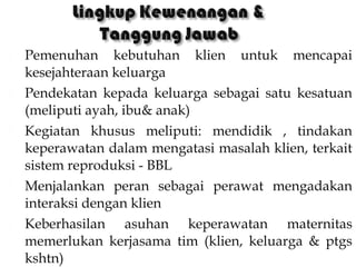  Pemenuhan kebutuhan klien untuk mencapai
kesejahteraan keluarga
 Pendekatan kepada keluarga sebagai satu kesatuan
(meliputi ayah, ibu& anak)
 Kegiatan khusus meliputi: mendidik , tindakan
keperawatan dalam mengatasi masalah klien, terkait
sistem reproduksi - BBL
 Menjalankan peran sebagai perawat mengadakan
interaksi dengan klien
 Keberhasilan asuhan keperawatan maternitas
memerlukan kerjasama tim (klien, keluarga & ptgs
kshtn)
 