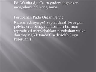  Pd. Wanita dg. Ca. payudara juga akan
mengalami hal yang sama.
 Perubahan Pada Organ Pelvic.
 Karena adanya pe↑ suplai darah ke organ
pelvic,serta pengaruh hormon-hormon
reproduksi menyebabkan perubahan vulva
dan vagina,YI: tanda Chedwick’s ( ugu
kebiruan ).
 