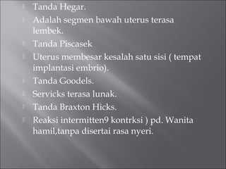  Tanda Hegar.
 Adalah segmen bawah uterus terasa
lembek.
 Tanda Piscasek
 Uterus membesar kesalah satu sisi ( tempat
implantasi embrio).
 Tanda Goodels.
 Servicks terasa lunak.
 Tanda Braxton Hicks.
 Reaksi intermitten9 kontrksi ) pd. Wanita
hamil,tanpa disertai rasa nyeri.
 