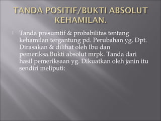  Tanda presumtif & probabilitas tentang
kehamilan tergantung pd. Perubahan yg. Dpt.
Dirasakan & dilihat oleh Ibu dan
pemeriksa.Bukti absolut mrpk. Tanda dari
hasil pemeriksaan yg. Dikuatkan oleh janin itu
sendiri meliputi:
 