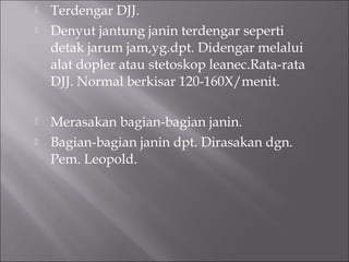  Terdengar DJJ.
 Denyut jantung janin terdengar seperti
detak jarum jam,yg.dpt. Didengar melalui
alat dopler atau stetoskop leanec.Rata-rata
DJJ. Normal berkisar 120-160X/menit.
 Merasakan bagian-bagian janin.
 Bagian-bagian janin dpt. Dirasakan dgn.
Pem. Leopold.
 
